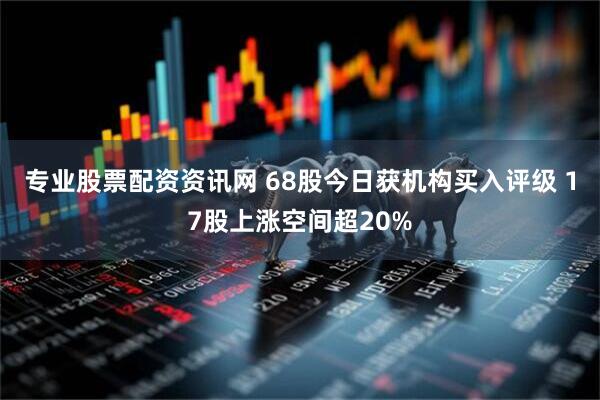 专业股票配资资讯网 68股今日获机构买入评级 17股上涨空间超20%