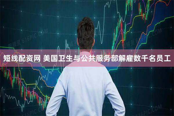 短线配资网 美国卫生与公共服务部解雇数千名员工