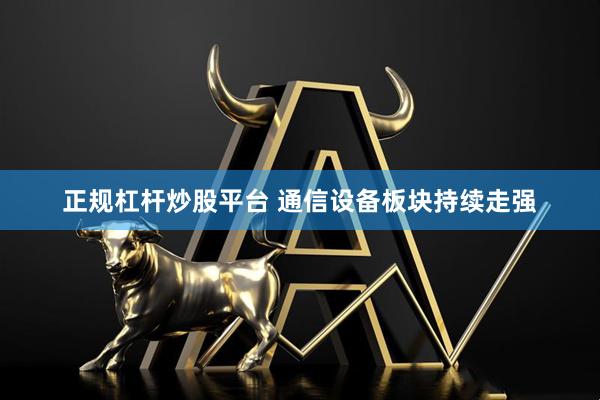 正规杠杆炒股平台 通信设备板块持续走强