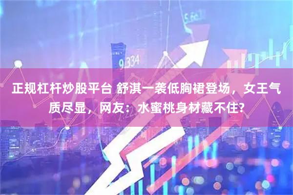 正规杠杆炒股平台 舒淇一袭低胸裙登场，女王气质尽显，网友：水蜜桃身材藏不住?