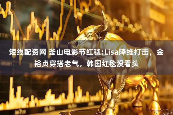 短线配资网 釜山电影节红毯:Lisa降维打击，金裕贞穿搭老气，韩国红毯没看头