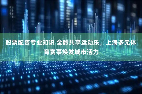 股票配资专业知识 全龄共享运动乐，上海多元体育赛事焕发城市活力