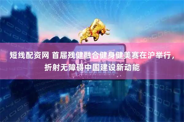 短线配资网 首届残健融合健身健美赛在沪举行，折射无障碍中国建设新动能