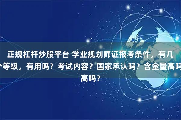 正规杠杆炒股平台 学业规划师证报考条件，有几个等级，有用吗？考试内容？国家承认吗？含金量高吗？