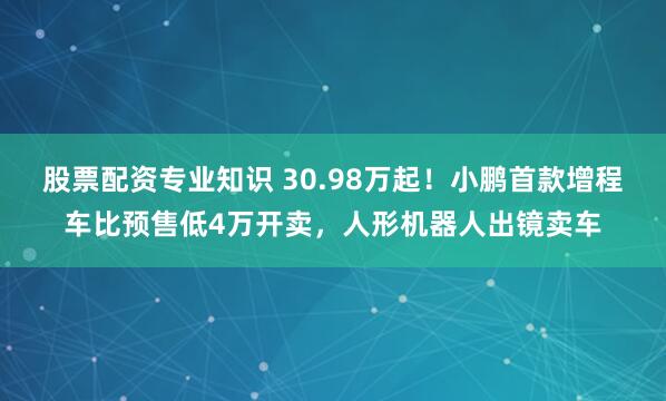 股票配资专业知识 30.98万起！小鹏首款增程车比预售低4万开卖，人形机器人出镜卖车
