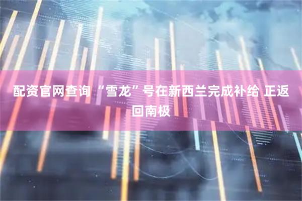配资官网查询 “雪龙”号在新西兰完成补给 正返回南极