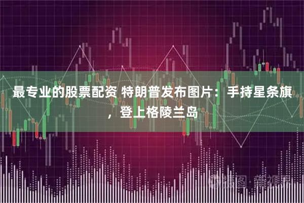 最专业的股票配资 特朗普发布图片：手持星条旗，登上格陵兰岛