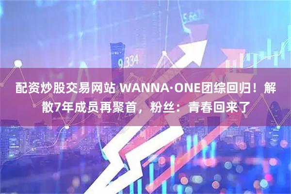 配资炒股交易网站 WANNA·ONE团综回归!解散7年成员再聚首,粉丝:青春回来了