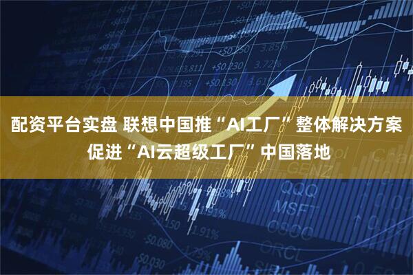 配资平台实盘 联想中国推“AI工厂”整体解决方案 促进“AI云超级工厂”中国落地