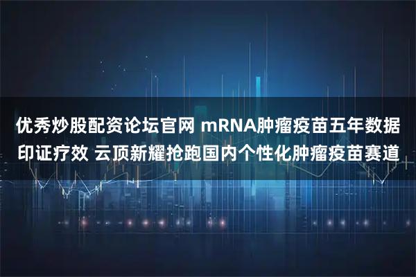 优秀炒股配资论坛官网 mRNA肿瘤疫苗五年数据印证疗效 云顶新耀抢跑国内个性化肿瘤疫苗赛道