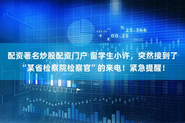 配资著名炒股配资门户 留学生小许，突然接到了“某省检察院检察官”的来电！紧急提醒！