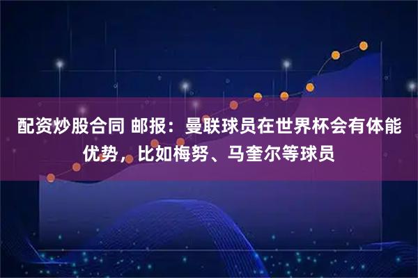 配资炒股合同 邮报：曼联球员在世界杯会有体能优势，比如梅努、马奎尔等球员