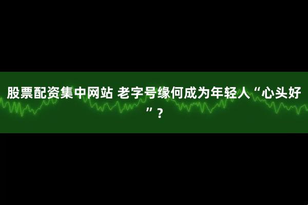 股票配资集中网站 老字号缘何成为年轻人“心头好”？