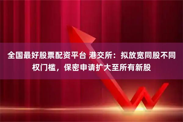 全国最好股票配资平台 港交所：拟放宽同股不同权门槛，保密申请扩大至所有新股