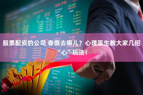 股票配资的公司 春假去哪儿？心理医生教大家几招“心”玩法！