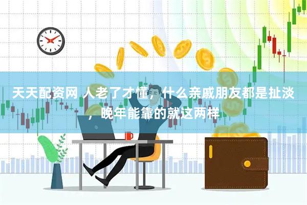 天天配资网 人老了才懂，什么亲戚朋友都是扯淡，晚年能靠的就这两样