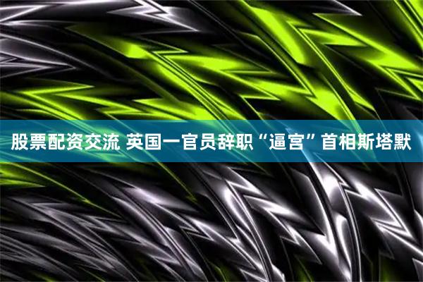 股票配资交流 英国一官员辞职“逼宫”首相斯塔默