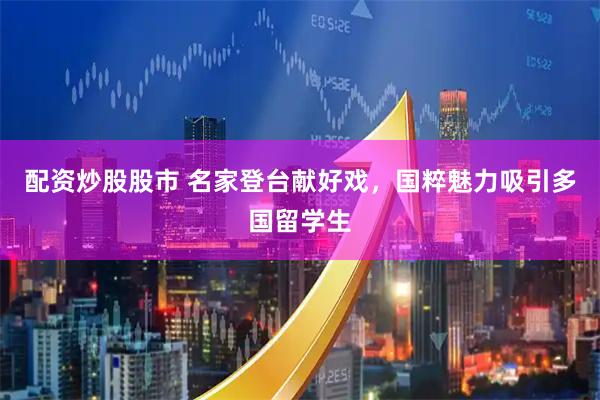 配资炒股股市 名家登台献好戏，国粹魅力吸引多国留学生